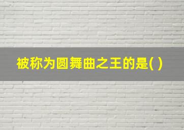 被称为圆舞曲之王的是( )